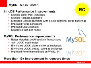 InnoDB Performance improvements
• Multiple Buffer Pool Instances
• Multiple Rollback Segments
• Extended Change Buffering (with delete buffering, purge buffering)
• Improved Purge Scheduling
• Improved Log Sys mutex
• Separate Flush List mutex
MySQL Performance Improvements
• Better Metadata Locking within Transactions
• Split LOCK_open mutex
• Eliminated LOCK_alarm mutex as bottleneck
• Eliminated LOCK_thread_count as bottleneck
• Improved Performance/Scale on Win32, 64
More than 10x improvement in recovery times
MySQL 5.5 is Faster!
RC
 