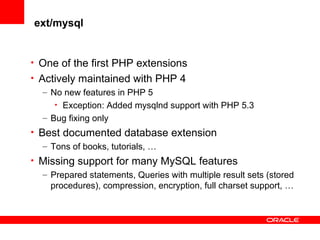 ext/mysql
• One of the first PHP extensions
• Actively maintained with PHP 4
– No new features in PHP 5
• Exception: Added mysqlnd support with PHP 5.3
– Bug fixing only
• Best documented database extension
– Tons of books, tutorials, …
• Missing support for many MySQL features
– Prepared statements, Queries with multiple result sets (stored
procedures), compression, encryption, full charset support, …
 