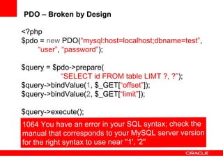 PDO – Broken by Design
<?php
$pdo = new PDO(“mysql:host=localhost;dbname=test”,
“user”, “password”);
$query = $pdo->prepare(
“SELECT id FROM table LIMT ?, ?”);
$query->bindValue(1, $_GET[“offset”]);
$query->bindValue(2, $_GET[“limit”]);
$query->execute();
 