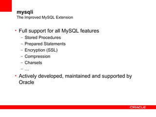 mysqli
The Improved MySQL Extension
• Full support for all MySQL features
– Stored Procedures
– Prepared Statements
– Encryption (SSL)
– Compression
– Charsets
– …
• Actively developed, maintained and supported by
Oracle
 