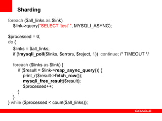 Sharding
foreach ($all_links as $link)
$link->query("SELECT 'test' ", MYSQLI_ASYNC);
$processed = 0;
do {
$links = $all_links;
if (!mysqli_poll($links, $errors, $reject, 1)) continue; /* TIMEOUT */
foreach ($links as $link) {
if ($result = $link->reap_async_query()) {
print_r($result->fetch_row());
mysqli_free_result($result);
$processed++;
}
}
} while ($processed < count($all_links));
 