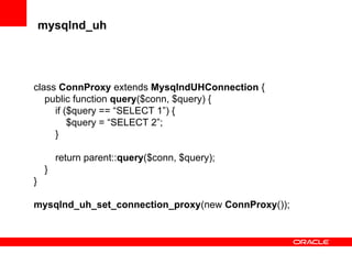 mysqlnd_uh
class ConnProxy extends MysqlndUHConnection {
public function query($conn, $query) {
if ($query == “SELECT 1”) {
$query = “SELECT 2”;
}
return parent::query($conn, $query);
}
}
mysqlnd_uh_set_connection_proxy(new ConnProxy());
 