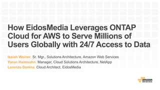 How EidosMedia Leverages ONTAP
Cloud for AWS to Serve Millions of
Users Globally with 24/7 Access to Data
Isaiah Weiner, Sr. Mgr., Solutions Architecture, Amazon Web Services
Yaron Haimsohn, Manager, Cloud Solutions Architecture, NetApp
Lorenzo Donina, Cloud Architect, EidosMedia
 