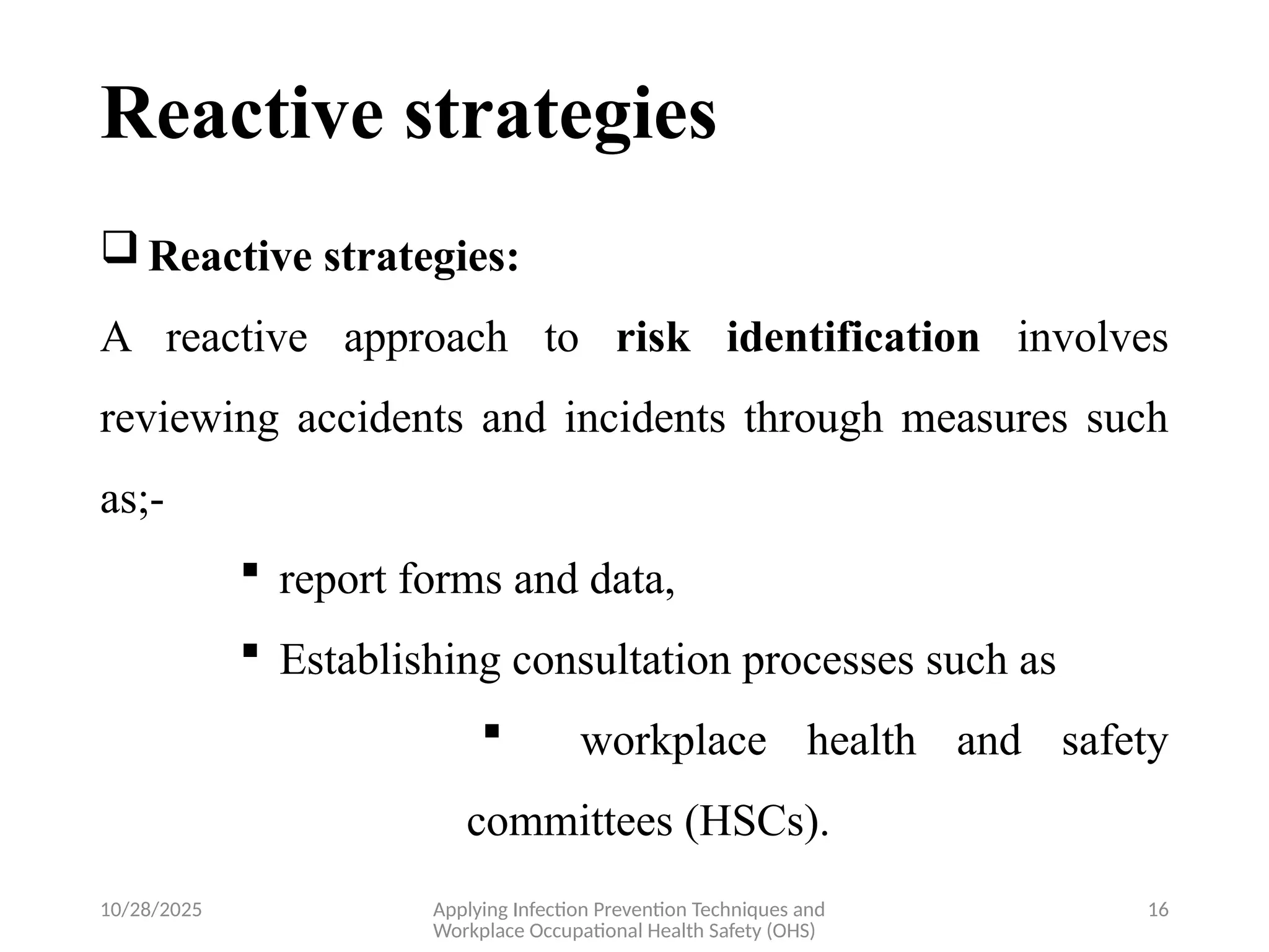 10/28/2025 Applying Infection Prevention Techniques and
Workplace Occupational Health Safety (OHS)
16
Reactive strategies
 Reactive strategies:
A reactive approach to risk identification involves
reviewing accidents and incidents through measures such
as;-
 report forms and data,
 Establishing consultation processes such as
 workplace health and safety
committees (HSCs).
 