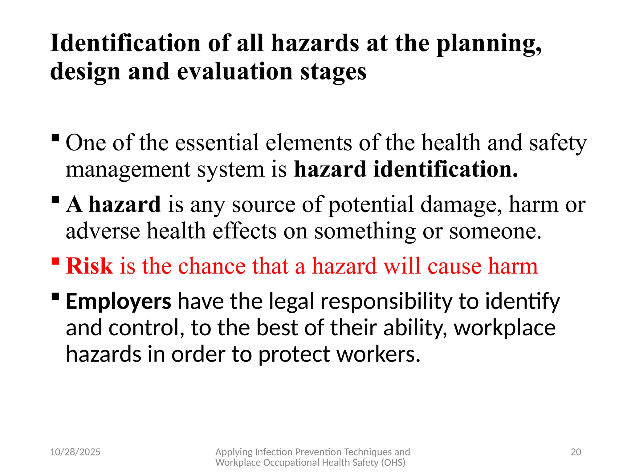 10/28/2025 Applying Infection Prevention Techniques and
Workplace Occupational Health Safety (OHS)
20
Identification of all hazards at the planning,
design and evaluation stages
 One of the essential elements of the health and safety
management system is hazard identification.
 A hazard is any source of potential damage, harm or
adverse health effects on something or someone.
 Risk is the chance that a hazard will cause harm
 Employers have the legal responsibility to identify
and control, to the best of their ability, workplace
hazards in order to protect workers.
 