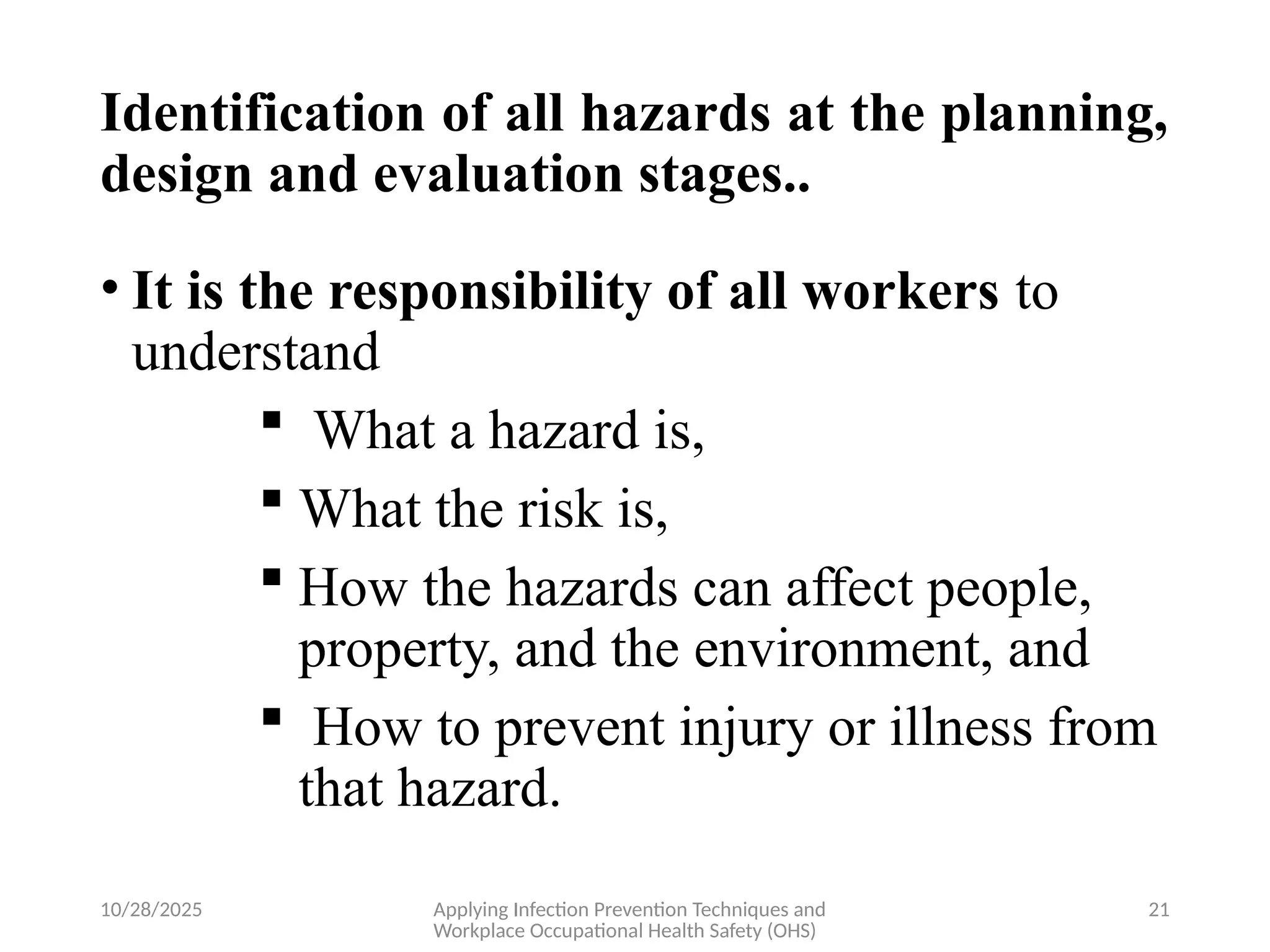10/28/2025 Applying Infection Prevention Techniques and
Workplace Occupational Health Safety (OHS)
21
Identification of all hazards at the planning,
design and evaluation stages..
• It is the responsibility of all workers to
understand
 What a hazard is,
 What the risk is,
 How the hazards can affect people,
property, and the environment, and
 How to prevent injury or illness from
that hazard.
 