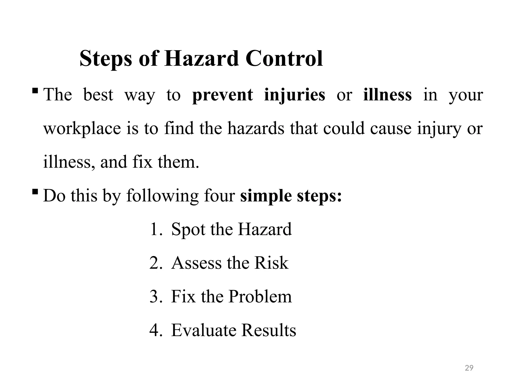 29
Steps of Hazard Control
 The best way to prevent injuries or illness in your
workplace is to find the hazards that could cause injury or
illness, and fix them.
 Do this by following four simple steps:
1. Spot the Hazard
2. Assess the Risk
3. Fix the Problem
4. Evaluate Results
 