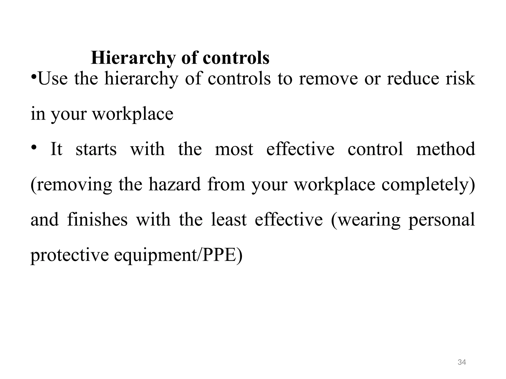 34
Hierarchy of controls
•Use the hierarchy of controls to remove or reduce risk
in your workplace
• It starts with the most effective control method
(removing the hazard from your workplace completely)
and finishes with the least effective (wearing personal
protective equipment/PPE)
 