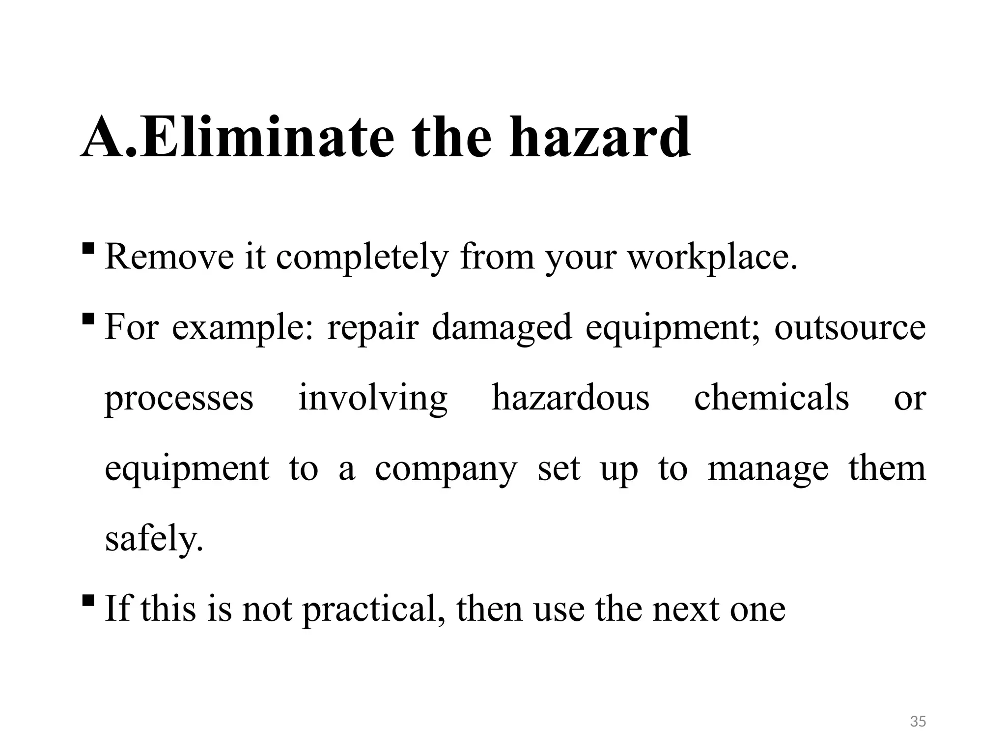 35
A.Eliminate the hazard
 Remove it completely from your workplace.
 For example: repair damaged equipment; outsource
processes involving hazardous chemicals or
equipment to a company set up to manage them
safely.
 If this is not practical, then use the next one
 