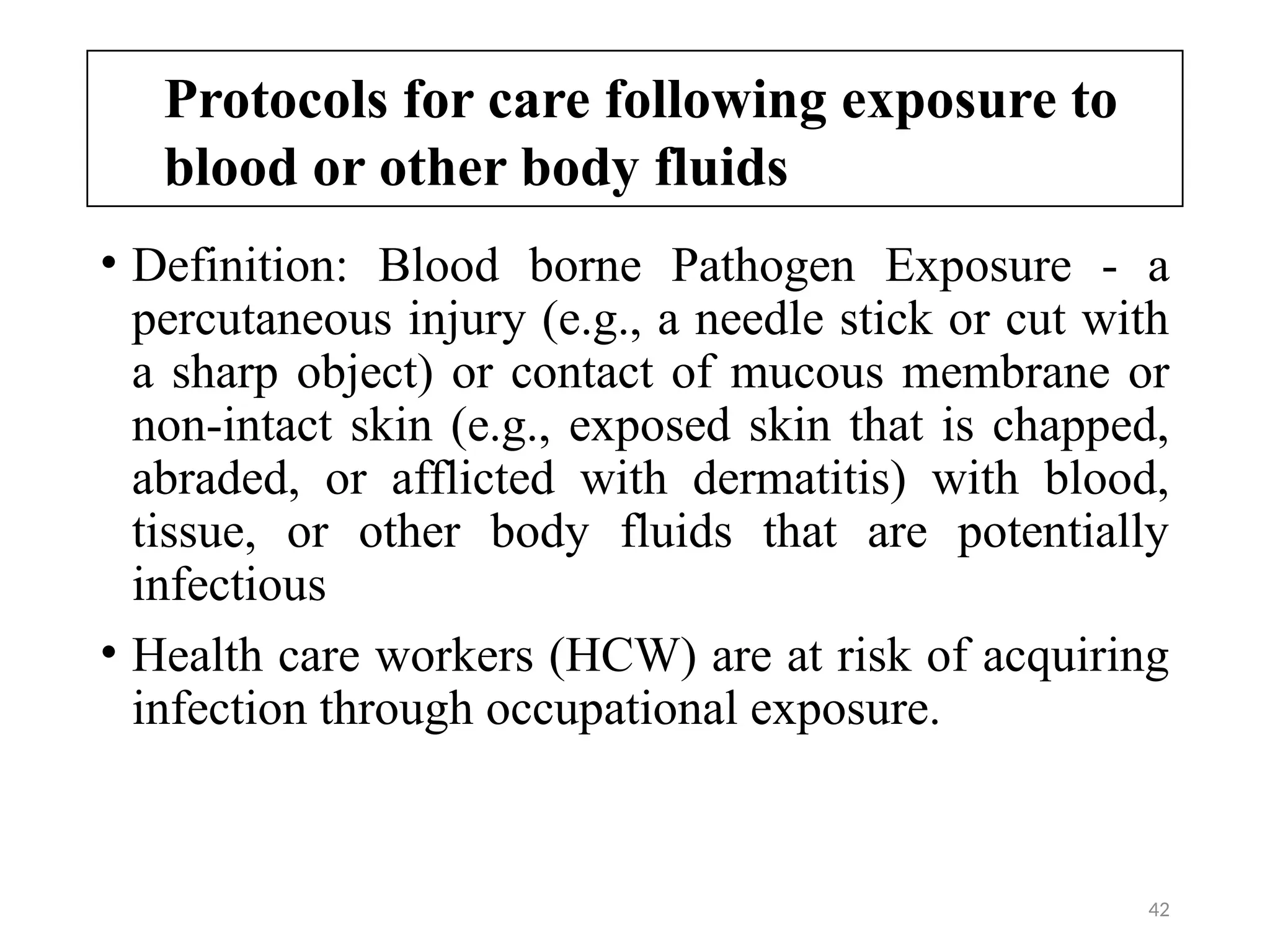 42
Protocols for care following exposure to
blood or other body fluids
• Definition: Blood borne Pathogen Exposure - a
percutaneous injury (e.g., a needle stick or cut with
a sharp object) or contact of mucous membrane or
non-intact skin (e.g., exposed skin that is chapped,
abraded, or afflicted with dermatitis) with blood,
tissue, or other body fluids that are potentially
infectious
• Health care workers (HCW) are at risk of acquiring
infection through occupational exposure.
 