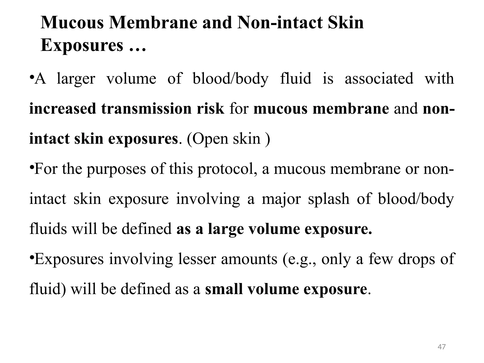 47
•A larger volume of blood/body fluid is associated with
increased transmission risk for mucous membrane and non-
intact skin exposures. (Open skin )
•For the purposes of this protocol, a mucous membrane or non-
intact skin exposure involving a major splash of blood/body
fluids will be defined as a large volume exposure.
•Exposures involving lesser amounts (e.g., only a few drops of
fluid) will be defined as a small volume exposure.
Mucous Membrane and Non-intact Skin
Exposures …
 