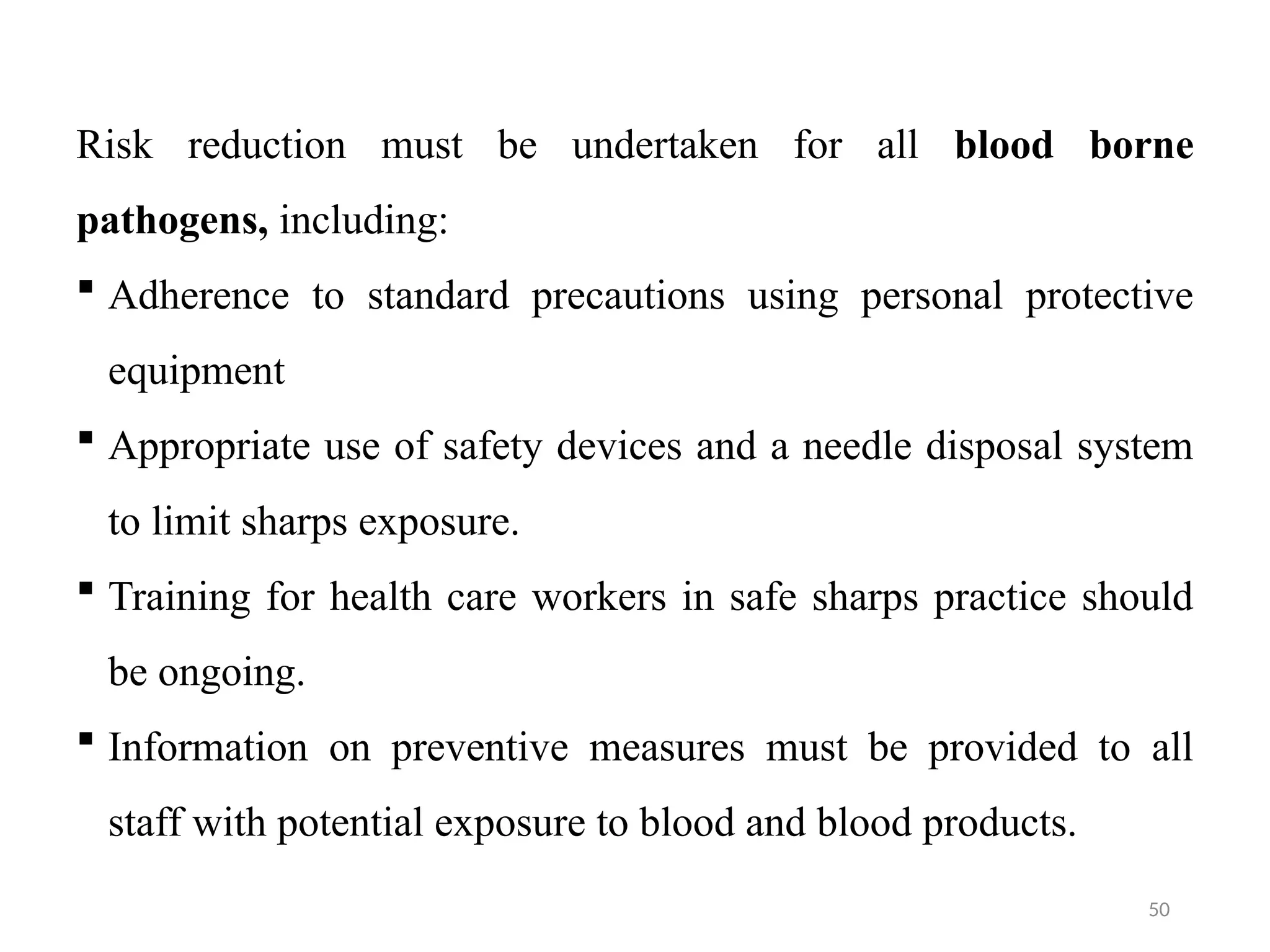 50
Risk reduction must be undertaken for all blood borne
pathogens, including:
 Adherence to standard precautions using personal protective
equipment
 Appropriate use of safety devices and a needle disposal system
to limit sharps exposure.
 Training for health care workers in safe sharps practice should
be ongoing.
 Information on preventive measures must be provided to all
staff with potential exposure to blood and blood products.
 