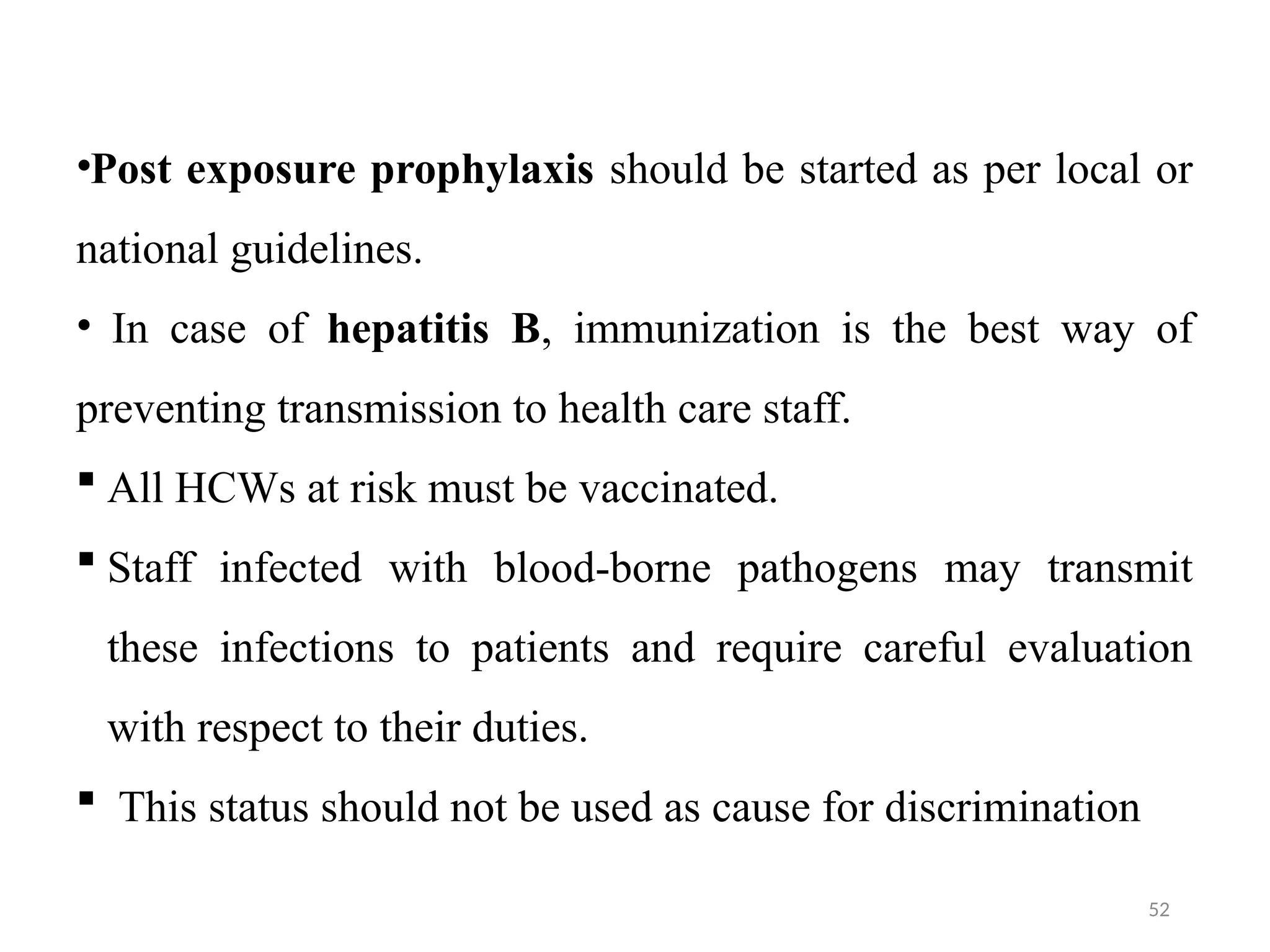 52
•Post exposure prophylaxis should be started as per local or
national guidelines.
• In case of hepatitis B, immunization is the best way of
preventing transmission to health care staff.
 All HCWs at risk must be vaccinated.
 Staff infected with blood-borne pathogens may transmit
these infections to patients and require careful evaluation
with respect to their duties.
 This status should not be used as cause for discrimination
 