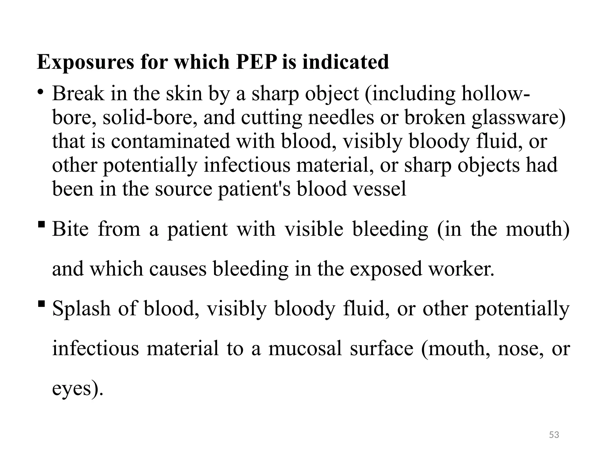 53
Exposures for which PEP is indicated
• Break in the skin by a sharp object (including hollow-
bore, solid-bore, and cutting needles or broken glassware)
that is contaminated with blood, visibly bloody fluid, or
other potentially infectious material, or sharp objects had
been in the source patient's blood vessel
 Bite from a patient with visible bleeding (in the mouth)
and which causes bleeding in the exposed worker.
 Splash of blood, visibly bloody fluid, or other potentially
infectious material to a mucosal surface (mouth, nose, or
eyes).
 