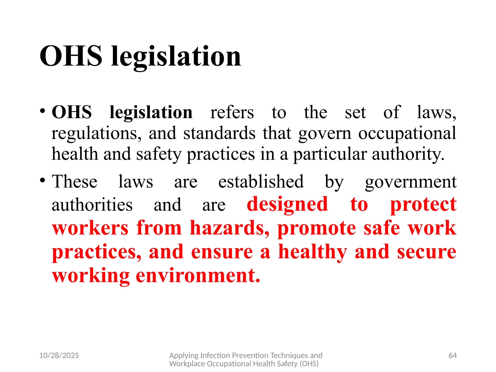 10/28/2025 Applying Infection Prevention Techniques and
Workplace Occupational Health Safety (OHS)
64
OHS legislation
• OHS legislation refers to the set of laws,
regulations, and standards that govern occupational
health and safety practices in a particular authority.
• These laws are established by government
authorities and are designed to protect
workers from hazards, promote safe work
practices, and ensure a healthy and secure
working environment.
 