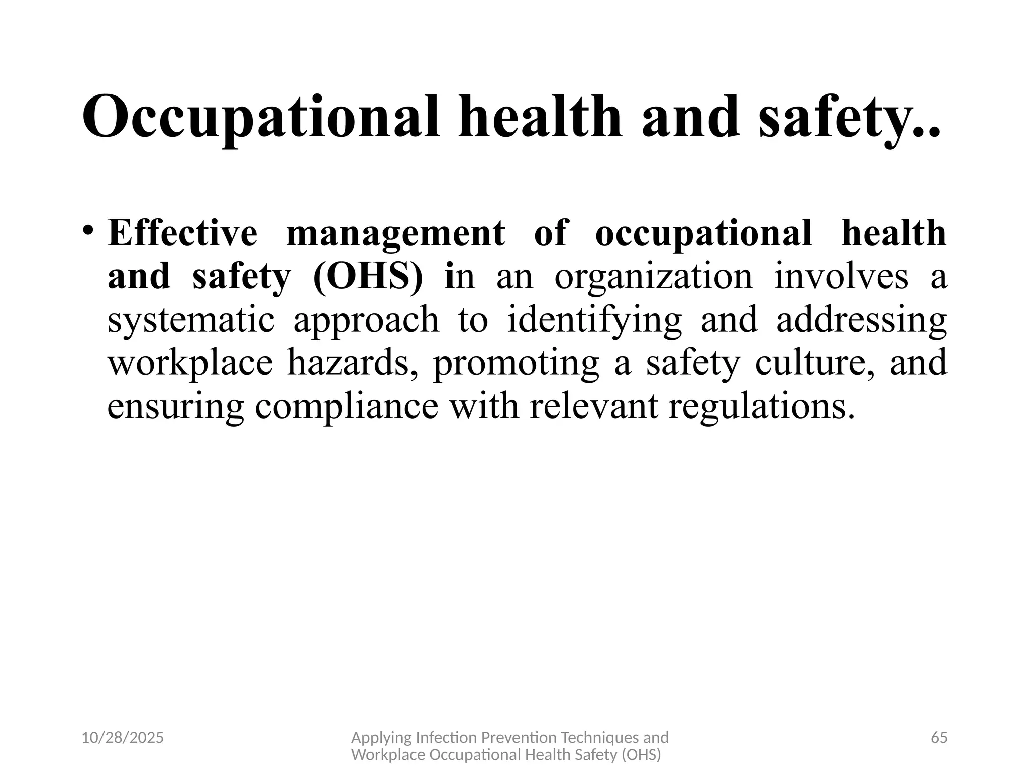 10/28/2025 Applying Infection Prevention Techniques and
Workplace Occupational Health Safety (OHS)
65
Occupational health and safety..
• Effective management of occupational health
and safety (OHS) in an organization involves a
systematic approach to identifying and addressing
workplace hazards, promoting a safety culture, and
ensuring compliance with relevant regulations.
 