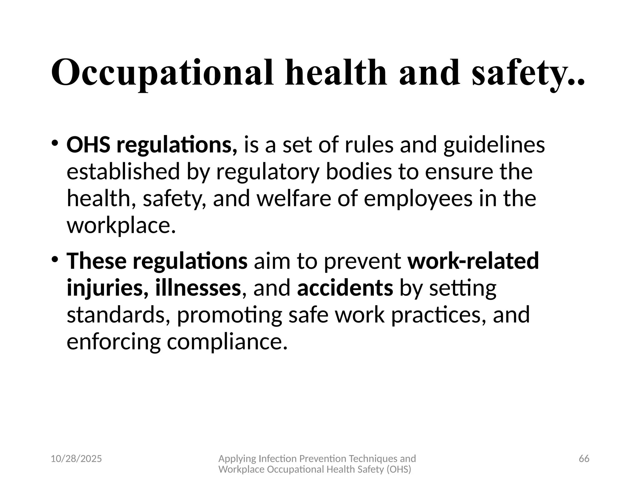 10/28/2025 Applying Infection Prevention Techniques and
Workplace Occupational Health Safety (OHS)
66
Occupational health and safety..
• OHS regulations, is a set of rules and guidelines
established by regulatory bodies to ensure the
health, safety, and welfare of employees in the
workplace.
• These regulations aim to prevent work-related
injuries, illnesses, and accidents by setting
standards, promoting safe work practices, and
enforcing compliance.
 