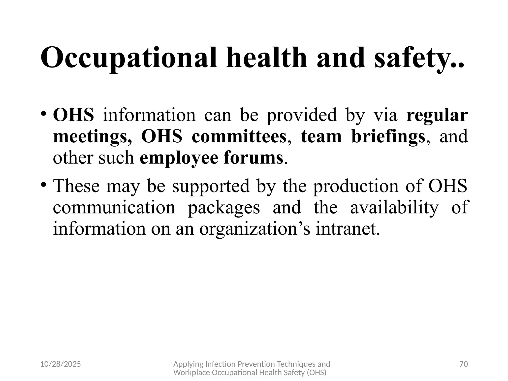 10/28/2025 Applying Infection Prevention Techniques and
Workplace Occupational Health Safety (OHS)
70
Occupational health and safety..
• OHS information can be provided by via regular
meetings, OHS committees, team briefings, and
other such employee forums.
• These may be supported by the production of OHS
communication packages and the availability of
information on an organization’s intranet.
 