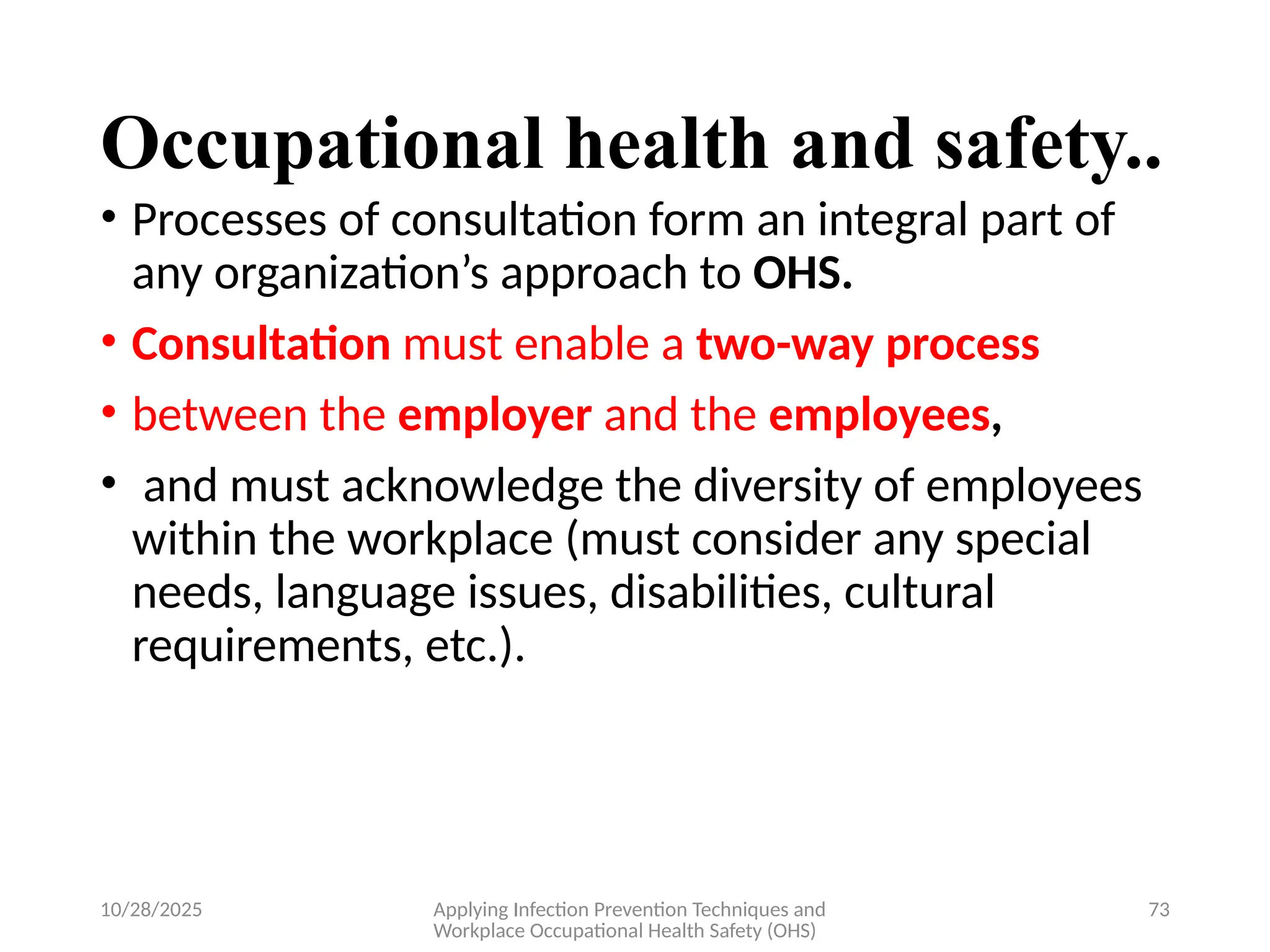 10/28/2025 Applying Infection Prevention Techniques and
Workplace Occupational Health Safety (OHS)
73
Occupational health and safety..
• Processes of consultation form an integral part of
any organization’s approach to OHS.
• Consultation must enable a two-way process
• between the employer and the employees,
• and must acknowledge the diversity of employees
within the workplace (must consider any special
needs, language issues, disabilities, cultural
requirements, etc.).
 