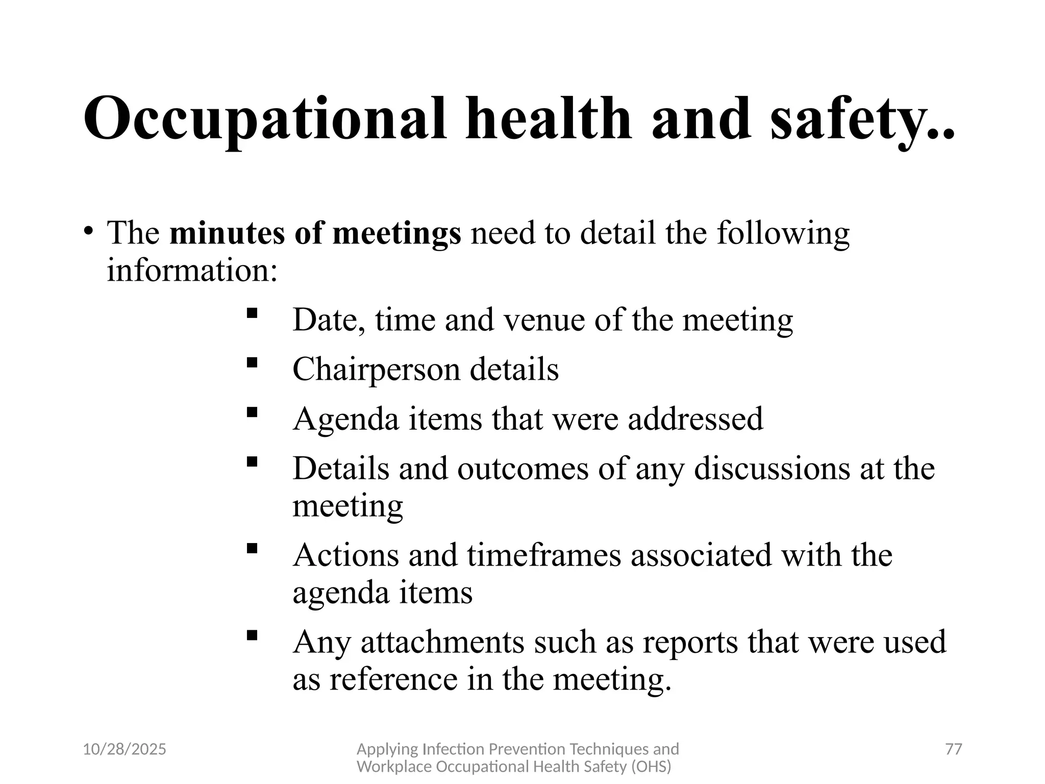 10/28/2025 Applying Infection Prevention Techniques and
Workplace Occupational Health Safety (OHS)
77
Occupational health and safety..
• The minutes of meetings need to detail the following
information:
 Date, time and venue of the meeting
 Chairperson details
 Agenda items that were addressed
 Details and outcomes of any discussions at the
meeting
 Actions and timeframes associated with the
agenda items
 Any attachments such as reports that were used
as reference in the meeting.
 