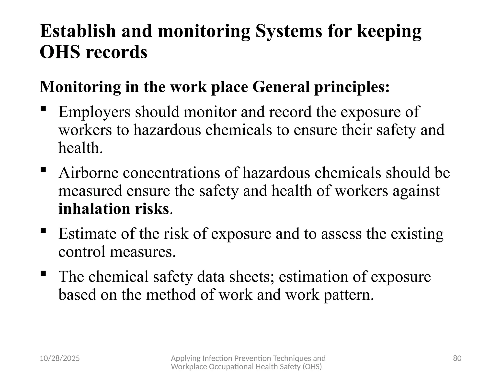 10/28/2025 Applying Infection Prevention Techniques and
Workplace Occupational Health Safety (OHS)
80
Establish and monitoring Systems for keeping
OHS records
Monitoring in the work place General principles:
 Employers should monitor and record the exposure of
workers to hazardous chemicals to ensure their safety and
health.
 Airborne concentrations of hazardous chemicals should be
measured ensure the safety and health of workers against
inhalation risks.
 Estimate of the risk of exposure and to assess the existing
control measures.
 The chemical safety data sheets; estimation of exposure
based on the method of work and work pattern.
 