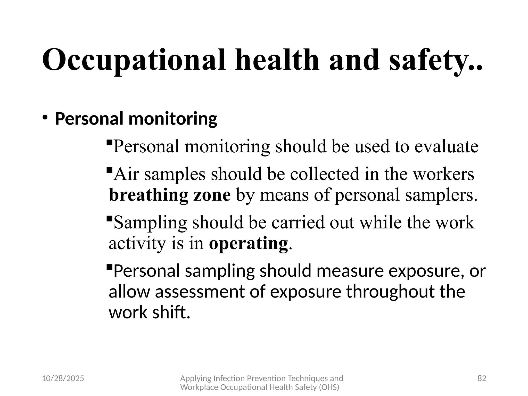 10/28/2025 Applying Infection Prevention Techniques and
Workplace Occupational Health Safety (OHS)
82
Occupational health and safety..
• Personal monitoring
Personal monitoring should be used to evaluate
Air samples should be collected in the workers
breathing zone by means of personal samplers.
Sampling should be carried out while the work
activity is in operating.
Personal sampling should measure exposure, or
allow assessment of exposure throughout the
work shift.
 