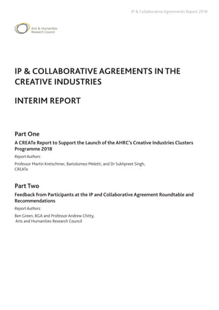 IP & Collaborative Agreements Report 2018
IP & COLLABORATIVE AGREEMENTS IN THE
CREATIVE INDUSTRIES
INTERIM REPORT
Part One
A CREATe Report to Support the Launch of the AHRC’s Creative Industries Clusters
Programme 2018
Report Authors:
Professor Martin Kretschmer, Bartolomeo Meletti, and Dr Sukhpreet Singh,
CREATe
Part Two
Feedback from Participants at the IP and Collaborative Agreement Roundtable and
Recommendations
Report Authors:
Ben Green, BGA and Professor Andrew Chitty,
Arts and Humanities Research Council
 
