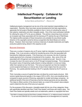 Intellectual Property: Collateral for
                      Securitization or Lending
                               By Daryl Martin and David Drews* – IPmetrics LLC


Intellectual property management can be one of the most important responsibilities in an
organization. Recently, there have been several developments that help organizations
appreciate the full scope of flexibility available to them in terms of unlocking the value of
their patents, trademarks and other intangible assets. One of the most overlooked methods
for utilizing the value of IP is its use as collateral. This activity is becoming more common
as increased cash flows associated with the licensing of IP catches the eye of Wall Street.
The highest profile examples of these transactions are probably the securitized royalty
streams on the copyrights owned by famous songwriters like David Bowie and James
Brown. However, there have been numerous instances of valuable trademarks and highly
productive patents being utilized in this capacity as well.

RELEVANT STRATEGIES
There are a number of reasons why an IP owner might be interested in pursuing this kind of
strategy. First, it can provide a method for transferring some of the risk associated with
licensing the intellectual property. If the financing is non-recourse, the risk of receiving
royalty payments from a licensee is transferred to the investors. Also, some of the risk
associated with infringement and obsolescence is transferred as well. Second, it may
increase the return the owner earns on the IP through increased leverage. This is because
the present value of impending royalty streams is being collected in a lump sum today
rather than spread out over the future. This lump sum payment can then be invested in
current projects that feature an internal rate of return that is higher than the cost of the
financing. Any upside potential residing in the IP is typically retained by the IP owner as
well.

Third, it provides a source of capital that does not dilute the current equity structure. With
venture capital discounts typically in the range of 25% to 50%, this is very beneficial when
compared to equity sources of financing, especially for smaller technology companies. An
additional benefit of this kind of financing is that the interest payments are tax deductible.
This helps to offset a portion of the discount taken as a result of the present value analysis
used to determine the size of the lump sum payment.

For the purposes of this discussion, intangible assets fall into one of two categories: those
with specifically identified cash flow (“Cash Flow Assets”) and those with implicit value. The
Cash Flow Assets are typically assets such as trademarks, patents or copyrights that have

* Daryl Martin is managing principal and David Drews is president of IPmetrics LLC, an intellectual property consulting firm.
   You can reach them at 858-538-1533, or by email at dmartin@ipmetrics.net and ddrews@ipmetrics.net, respectively.
 