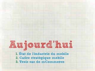Aujourd’hui
 1. État de l'industrie du mobile
 2. Cadre stratégique mobile
 3. Trois cas de mCommerce
 