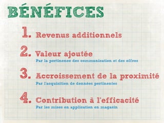 BÉNÉFICES
 1. Revenus additionnels
 2. Valeur ajoutée
      Par la pertinence des communication et des offres



 3. Accroissement de la proximité
      Par l’acquisition de données pertinentes



  4. Contribution à l’efficacité
      Par les mises en application en magasin
 