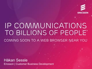 IP COMMUNICATIONS
to BILLIONS OF PEOPLE
COMING SOON TO A WEB BROWSER NEAR YOU




Håkan Sessle
Ericsson | Customer Business Development
 
