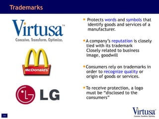 11
Trademarks
• Protects words and symbols that
identify goods and services of a
manufacturer.
•A company’s reputation is closely
tied with its trademark
Closely related to business
image, goodwill
•Consumers rely on trademarks in
order to recognize quality or
origin of goods or services.
•To receive protection, a logo
must be “disclosed to the
consumers”
 