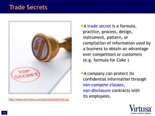 12
Trade Secrets
•A trade secret is a formula,
practice, process, design,
instrument, pattern, or
compilation of information used by
a business to obtain an advantage
over competitors or customers
(e.g. formula for Coke )
•A company can protect its
confidential information through
non-compete clauses,
non-disclosure contracts with
its employees.
http://www.axioslaw.com/pgimg/topSecret.jpg
 