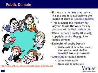 13
Public Domain
•If there are no laws that restrict
it’s use and it is available to the
public at large it is public domain
•This provides the freedom for
anyone to use the work for any
purpose within that Jurisdiction
•When patents (usually 20 years),
copyright expire they go into
public domain
•Examples of public Domain
• Mathematical formulae, name,
short phrase, works before
copyright law (e.g. classical)
•Ambiguity of public domain
• Jurisdiction abuse
• Abuse due to ambiguity
http://rights.jinbo.net/english/images/public-domain.jpg
 