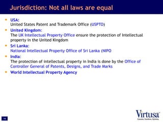 16
Jurisdiction: Not all laws are equal
• USA:
United States Patent and Trademark Office (USPTO)
• United Kingdom:
The UK Intellectual Property Office ensure the protection of Intellectual
property in the United Kingdom
• Sri Lanka:
National Intellectual Property Office of Sri Lanka (NIPO
• India:
The protection of intellectual property in India is done by the Office of
Controller General of Patents, Designs, and Trade Marks
• World Intellectual Property Agency
 