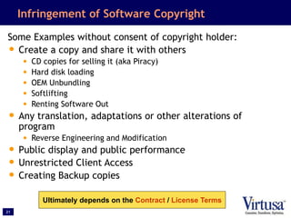 21
Infringement of Software Copyright
Some Examples without consent of copyright holder:
• Create a copy and share it with others
• CD copies for selling it (aka Piracy)
• Hard disk loading
• OEM Unbundling
• Softlifting
• Renting Software Out
• Any translation, adaptations or other alterations of
program
• Reverse Engineering and Modification
• Public display and public performance
• Unrestricted Client Access
• Creating Backup copies
Ultimately depends on the Contract / License Terms
 