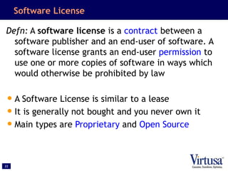 22
Software License
Defn: A software license is a contract between a
software publisher and an end-user of software. A
software license grants an end-user permission to
use one or more copies of software in ways which
would otherwise be prohibited by law
•A Software License is similar to a lease
•It is generally not bought and you never own it
•Main types are Proprietary and Open Source
 