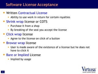 23
Software License Acceptance
• Written Contractual License
• Ability to use work in return for certain royalties
• Shrink wrap license or COTS
• Purchase it from a shop
• By breaking of the seal you accept the license
• Click wrap license
• Agree to the license on click of a button
• Browse wrap license
• User is made aware of the existence of a license but he does not
have to click it
• Bare or Implied License
• Implied by usage
 