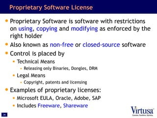 26
Proprietary Software License
•Proprietary Software is software with restrictions
on using, copying and modifying as enforced by the
right holder
•Also known as non-free or closed-source software
•Control is placed by
• Technical Means
• Releasing only Binaries, Dongles, DRM
• Legal Means
• Copyright, patents and licensing
•Examples of proprietary licenses:
• Microsoft EULA, Oracle, Adobe, SAP
• Includes Freeware, Shareware
 