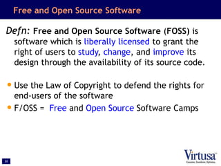 30
Free and Open Source Software
Defn: Free and Open Source Software (FOSS) is
software which is liberally licensed to grant the
right of users to study, change, and improve its
design through the availability of its source code.
•Use the Law of Copyright to defend the rights for
end-users of the software
•F/OSS = Free and Open Source Software Camps
 