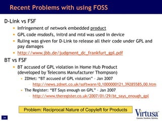 34
Recent Problems with using FOSS
D-Link vs FSF
• Infringement of network embedded product
• GPL code msdosfs, initrd and mtd was used in device
• Ruling was given for D-Link to release all their code under GPL and
pay damages
• http://www.jbb.de/judgment_dc_frankfurt_gpl.pdf
BT vs FSF
• BT accused of GPL violation in Home Hub Product
(developed by Telecoms Manufacturer Thompson)
• ZDNet: “BT accused of GPL violation” – Jan 2007
– http://news.zdnet.co.uk/software/0,1000000121,39285585,00.htm
• The Register: “BT Says enough on GPL” – Jan 2007
– http://www.theregister.co.uk/2007/01/29/bt_says_enough_gpl
Problem: Reciprocal Nature of Copyleft for Products
 