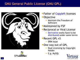 35
GNU General Public License (GNU GPL)
•Father of Copyleft licenses
•Objective
• Maintain the Freedom of
Software
•Maintained by FSF
•Reciprocal or Viral License
• Derivative works have to be
distributed under same terms
•Recent GPL v3
• DRM Issue
•One way out of GPL
• Dual Licensing by Copyright
Holder
• E.g. MySQL
GPL License
 