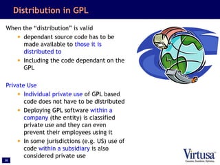 38
Distribution in GPL
When the “distribution” is valid
• dependant source code has to be
made available to those it is
distributed to
• Including the code dependant on the
GPL
Private Use
• Individual private use of GPL based
code does not have to be distributed
• Deploying GPL software within a
company (the entity) is classified
private use and they can even
prevent their employees using it
• In some jurisdictions (e.g. US) use of
code within a subsidiary is also
considered private use
 