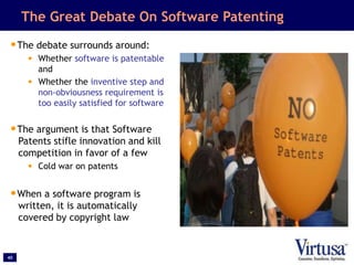40
The Great Debate On Software Patenting
•The debate surrounds around:
• Whether software is patentable
and
• Whether the inventive step and
non-obviousness requirement is
too easily satisfied for software
•The argument is that Software
Patents stifle innovation and kill
competition in favor of a few
• Cold war on patents
•When a software program is
written, it is automatically
covered by copyright law
 