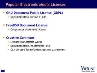 41
Popular Electronic Media Licenses
• GNU Document Public License (GDPL)
• Documentation version of GPL
• FreeBSD Document License
• Copycenter document license
• Creative Commons
• Licenses for Artistic works
• Documentation, multimedia, etc
• Can be used for software, but not as relevant
 