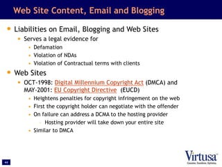 44
Web Site Content, Email and Blogging
• Liabilities on Email, Blogging and Web Sites
• Serves a legal evidence for
• Defamation
• Violation of NDAs
• Violation of Contractual terms with clients
• Web Sites
• OCT-1998: Digital Millennium Copyright Act (DMCA) and
MAY-2001: EU Copyright Directive (EUCD)
• Heightens penalties for copyright infringement on the web
• First the copyright holder can negotiate with the offender
• On failure can address a DCMA to the hosting provider
– Hosting provider will take down your entire site
• Similar to DMCA
 