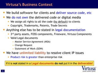 46
Virtusa’s Business Context
• We build software for clients and deliver source code, etc
• We do not own the delivered code or digital media
• We assign all rights to all the code (by default) to clients
• Copyright, Trademarks, Patents, Trade Secrets
• Anything else has to be stated in legal documentation
• 3rd party assets, FOSS components, Freeware, Virtusa Components
• Valid Legal documents
• Master Service Agreement (MSA)
• Change Request
• Statement of Work (SOW)
• We have unlimited liability to resolve client IP issues
• Product risk is greater than enterprise risk
If it is not stated in a Legal documents do not put it in the deliverable!
 