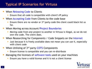 47
Typical IP Scenarios for Virtusa
• When Releasing Code to Clients
• Ensure that all code is compatible with client’s IP policy
• When Accepting Code from Clients to the code base
• Ensure there are no vendor or 3rd party code the client could black list us
for.
• When Moving across Account/Project Boundaries
• Moving code from one project to another in Virtusa is illegal, as we do not
own the code. The client does.
• When Researching for Components / Code Snippets on the Internet
• Just because it is freely available does not mean you can use it, especially
with client code
• When Utilizing of 3rd party COTS Components
• Ensure license is compatible and you can re-distribute
• Managing the licenses of software tools used on your machines
• Ensure you have a valid license and it is not a client license
 