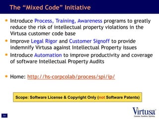51
The “Mixed Code” Initiative
• Introduce Process, Training, Awareness programs to greatly
reduce the risk of intellectual property violations in the
Virtusa customer code base
• Improve Legal Rigor and Customer Signoff to provide
indemnify Virtusa against Intellectual Property issues
• Introduce Automation to improve productivity and coverage
of software Intellectual Property Audits
• Home: http://hs-corpcolab/process/spi/ip/
Scope: Software License & Copyright Only (not Software Patents)
 