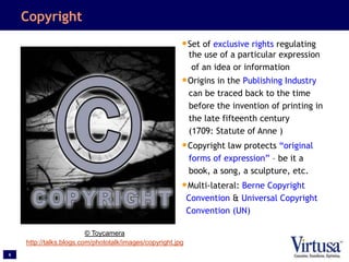 6
Copyright
•Set of exclusive rights regulating
the use of a particular expression
of an idea or information
•Origins in the Publishing Industry
can be traced back to the time
before the invention of printing in
the late fifteenth century
(1709: Statute of Anne )
•Copyright law protects “original
forms of expression” – be it a
book, a song, a sculpture, etc.
•Multi-lateral: Berne Copyright
Convention & Universal Copyright
Convention (UN)
© Toycamera
http://talks.blogs.com/phototalk/images/copyright.jpg
 